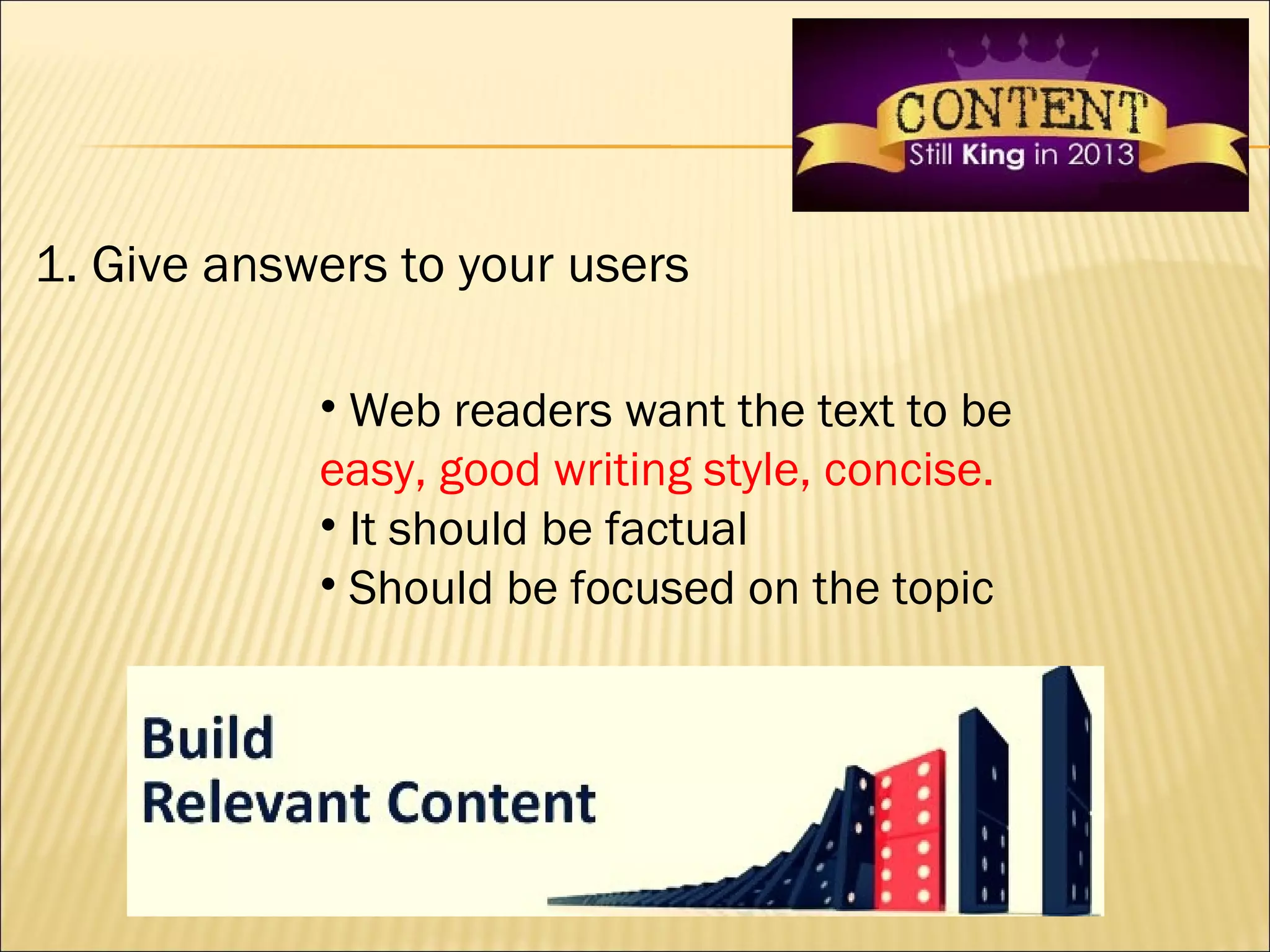 1. Give answers to your users

            • Web readers want the text to be
            easy, good writing style, concise.
            • It should be factual
            • Should be focused on the topic
 