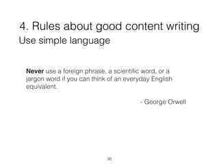 4. Rules about good content writing
30
Use simple language
Never use a foreign phrase, a scientiﬁc word, or a
jargon word if you can think of an everyday English
equivalent.
- George Orwell
 