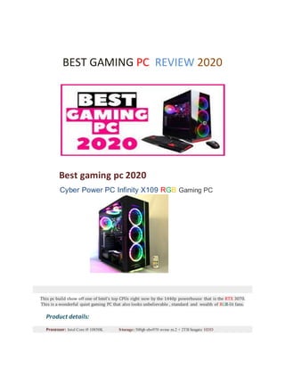 BEST GAMING PC REVIEW 2020
Best gaming pc 2020
Cyber Power PC Infinity X109 RGB Gaming PC
This pc build show off one of Intel's top CPUs right now by the 1440p powerhouse that is the RTX 3070.
This is a wonderful quiet gaming PC that also looks unbelievable , standard and wealth of RGB-lit fans.
Product details:
Processor: Intel Core i9 10850K Storage: 500gb ebo970 nvme m.2 + 2TB Seagate HDD
 