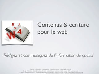 Contenus & écriture
                                         pour le web


Rédigez et communiquez de l’information de qualité

                             La mise à disposition gratuite est un choix, la propriété intellectuelle un droit.
             En cas d’utilisation des informations de cette présentation, merci d’en citer la source de la façon suivante :
        © Fred Colantonio, tous droits réservés | www.fredcolantonio.be | contact@fredcolantonio.be
 