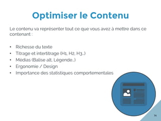 Optimiser le Contenu
14
Le contenu va représenter tout ce que vous avez à mettre dans ce
contenant :
•  Richesse du texte
•  Titrage et intertitrage (H1, H2, H3…)
•  Médias (Balise alt, Légende…)
•  Ergonomie / Design
•  Importance des statistiques comportementales
 
