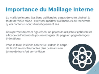 Importance du Maillage Interne
17
Le maillage interne (les liens qui lient les pages de votre site) est la
toute dernière étape : elle vient montrer aux moteurs de recherche
quels contenus sont sémantiquement liés.
Cela permet de créer également un parcours utilisateur cohérent et
eﬃcace où l’internaute pourra naviguer de page en page de façon
thématique.
Pour se faire, les liens contextuels (dans le corps
de texte) se montreront les plus puissants en
terme de transfert sémantique.
 