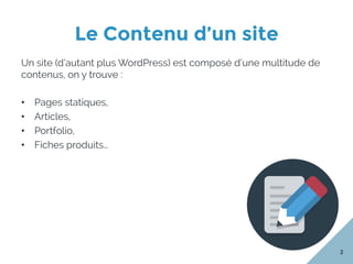 Le Contenu d’un site
2
Un site (d’autant plus WordPress) est composé d’une multitude de
contenus, on y trouve :
•  Pages statiques,
•  Articles,
•  Portfolio,
•  Fiches produits…
 
