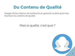 Du Contenu de Qualité
3
Google (et les moteurs de recherche en général) veulent qu’on leur
fournisse du contenu de qualité.
Mais la qualité, c’est quoi ?
 