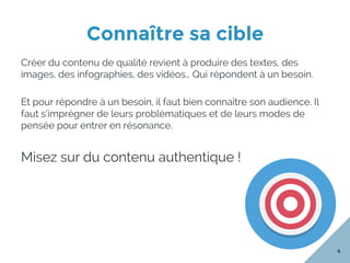 Connaître sa cible
4
Créer du contenu de qualité revient à produire des textes, des
images, des infographies, des vidéos… Qui répondent à un besoin.
Et pour répondre à un besoin, il faut bien connaître son audience. Il
faut s’imprégner de leurs problématiques et de leurs modes de
pensée pour entrer en résonance.
Misez sur du contenu authentique !
 