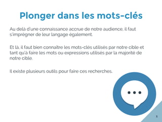 Plonger dans les mots-clés
5
Au delà d’une connaissance accrue de notre audience, il faut
s’imprégner de leur langage également.
Et là, il faut bien connaître les mots-clés utilisés par notre cible et
tant qu’à faire les mots ou expressions utilisés par la majorité de
notre cible.
Il existe plusieurs outils pour faire ces recherches.
 