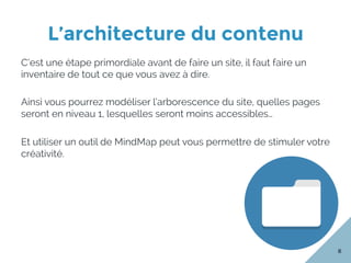 L’architecture du contenu
8
C’est une étape primordiale avant de faire un site, il faut faire un
inventaire de tout ce que vous avez à dire.
Ainsi vous pourrez modéliser l’arborescence du site, quelles pages
seront en niveau 1, lesquelles seront moins accessibles…
Et utiliser un outil de MindMap peut vous permettre de stimuler votre
créativité.
 
