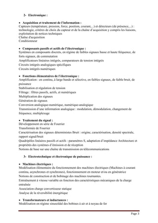 Page 3
2- Electronique :
 Acquisition et traitement de l’information :
Capteurs (température, pression, force, position, courant,...) et détecteurs (de présence,...) :
technologie, critères de choix du capteur et de la chaîne d’acquisition y compris les liaisons,
exploitation de notices techniques
Chaîne d'acquisition
Conditionneur
 Composants passifs et actifs de l’électronique :
Systèmes en composants discrets, en régime de faibles signaux basse et haute fréquence, de
forts signaux, de commutation
Amplificateurs linéaires intégrés, comparateurs de tension intégrés
Circuits intégrés analogiques spécifiques
Circuits intégrés numériques
 Fonctions élémentaires de l’électronique :
Amplification : en continu, à large bande et sélective, en faibles signaux, de faible bruit, de
puissance
Stabilisation et régulation de tension
Filtrage : filtres passifs, actifs, et numériques
Multiplication des signaux
Génération de signaux
Conversion analogique-numérique, numérique-analogique
Transmission d’une information analogique : modulation, démodulation, changement de
fréquence, multiplexage
 Traitement du signal :
Développement en série de Fourrier
Transformée de Fourrier
Caractérisation des signaux déterministes Bruit : origine, caractérisation, densité spectrale,
rapport signal/bruit
Quadripôles linéaires passifs et actifs : paramètres S, adaptation d’impédance Architecture et
propriétés des systèmes d’émission et de réception
Notions de base sur une chaîne de transmission en télécommunications
3- Electrotechnique et électronique de puissance :
 Machines électriques :
Modélisation élémentaire du fonctionnement des machines électriques (Machines à courant
continu, asynchrones et synchrones), fonctionnement en moteur et/ou en génératrice
Notions de construction et de bobinage des machines tournantes.
Entraînement à vitesse variable en fonction des caractéristiques mécaniques de la charge
entraînée
Association charge convertisseur statique
Analyse de la réversibilité énergétique
 Transformateurs et inductances :
Modélisation en régime sinusoïdal des bobines à air et à noyau de fer
 