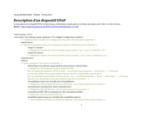 TELECOM BRETAGNE - F2B506 – 29/02/2012


Description d’un dispositif UPnP
La description d’un dispositif UPnP se fait de façon relativement simple grâce à un fichier description.xml. Celui-ci est de la forme :
Source : http://upnp.org/specs/arch/UPnP-arch-DeviceArchitecture-v1.1.pdf



<?xml version="1.0"?>
<root xmlns="urn:schemas-upnp-org:device-1-0" configId="configuration number">
        <!--configId spécifie le numéro de la configuration à laquelle cette description appartient-->
        <specVersion>
        <!-- Spécifie la plus petite version de l'architecture supportée UPnP Device par le dispositif-->
                 <major>1</major>
                 <!--Obligatoire; Numéro de version principal (avant le point) ; Vaut '1' pour l'architecture 1.0-->
                 <minor>0</minor>
                 <!--Obligatoire; Numéro de version secondaire (avant le point) ; Vaut '0' pour l'architecture 1.0-->
        </specVersion>
        <device>
        <!--Balise contenant la description du dispositif -->
                 <deviceType>urn:schemas-upnp-org:device:deviceType:v</deviceType>
                 <!--Obligatoire; URI indiquant le type de dispositif UPnP.
                 Pour les dispositifs standards, URI de la forme : 'urn:schemas-upnp-org:device:' + deviceType + ':' + n°Version.
                 Les fonctions définis dans le type standard doivent alors être implémentées dans le device.
                 Pour les dispositifs non standards, URI de la forme : 'urn:' + vendorDomainName + ':device:' + deviceType + ':' + n°Version.
                 Dans les 2 cas, deviceType ne doit pas comporter plus de 64 caractères. -->
                 <friendlyName>short user-friendly title</friendlyName>
                 <!--Obligatoire; Nom du dispositif pour les utilisateurs : une string de moins de 64 caractères-->
                 <manufacturer>manufacturer name</manufacturer>
                 <!--Obligatoire; Nom du fabricant : une string de moins de 64 caractères-->
                 <manufacturerURL>URL to manufacturer site</manufacturerURL>
                 <!--Optionnel; url du site web du fabricant-->
                 <modelDescription>long user-friendly title</modelDescription>
                 <!-- Recommandé; Description du modèle du dispositif : une string de moins 128 caractères-->

                                                                                    1
 
