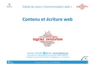 Damien'JACOB'''''''@retis''damien@retis.be
Consultant)en)e!Business'&'e!Commerce,(agréé(‘RENTIC’,
Chargé'de'cours'et'de'formation'en'Belgique,'Lux.'et'France
Extrait' du'cours'« Communication* web »
Contenu'et'écriture'web
retis&&&&
www.retis.be
Contenu'et'écriture'web'! (c)$D.$JACOB$(2016)
1. Puis!je#utiliser#cette#source#?
! Autorisation*de*reproduire*?
! Autorisation*d’adapter*et*de*publier*sur*un*
autre&support&?
2. Quel(s)(objectif(s)(?
3. Où#?#Quel(s)#lectorat(s)#cible(s)#?
retis&&&&
www.retis.be
Contenu'et'écriture'web'! (c)$D.$JACOB$(2016)
Questions)à)se)poser)au)préalable
 