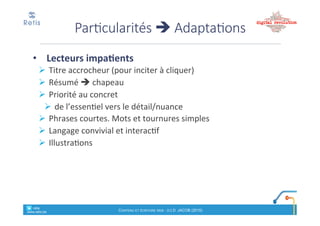 Bien%rédiger%un%« Chapeau »
• Synthèse)des)interrogations)potentielles)de)
l’internaute*:*« 5W »"(who,"what,"when,"where,"why)"
+"2H"(How,"how"much)"
! Qui$est$concerné?$Quoi$?$Quand$?$Où$?$Pourquoi$?
• Doit%donner%envie%d’en%savoir%plus
• Terminer'par'une'annonce'de'ce'que'le'lecteur'trouvera'dans'le'
cœur%de%l’article
• Forme:
• Un#paragraphe,(de(50(mots(maximum
! Devrait(être(repris(par(le(CMS(en(extrait(dans(la(balise(« meta
description
! Phrases'courtes
! Mise%en#forme:#<strong>" et/ou&&décalé&/"encadré
retis&&&&
www.retis.be
Contenu'et'écriture'web'! (c)$D.$JACOB$(2016)
• Priorité'au'concret
! Respecter(la(« pyramide)inversée »:#
! de#l’essentiel#vers#le#détail
• 1200$à$4000$caractères$(200$à$650$mots).$
! Au#delà,#découper#en#plrs#pages#rassemblées#en#dossier
! Ordre%:%du%+%important%(conclusions)%au%moins%utile%à%la%fin
• Un#paragraphe#=#une#idée#(abordée#dès#la#1e#phrase)
• Phrases'courtes'(10!12#mots;#max#20),#
Cœur%de%l’article
retis&&&&
www.retis.be
Contenu'et'écriture'web'! (c)$D.$JACOB$(2016)
Accroche'
L’essentiel (Message&prioritaire
+"réponses"aux"questions)
Coeur
Détails
 