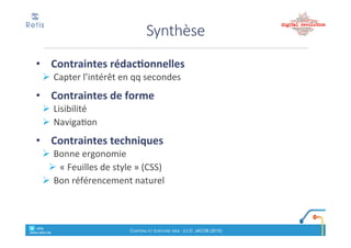 • Texte%compréhensible%(vocabulaire%en%phase%avec%le%
langage&de&sa&cible).&
! Eviter'le'jargon.'Expliquer'les'acronymes,'sigles,'abréviations.'Eviter'
les$sous!entendus'et'risques'de'mauvaise'interprétation
• Respect'règles'd’orthographe'et'de'ponctuation;
! Relire&avant&publication
• Style&simple:&
! voix%active,%
! tournures(simples(
! Eviter'les'effets'stylistiques;'limiter'les'subordonnées,'rapprocher'le'
verbe%de%son%complément,%privilégier%le%verbe%plutôt%qu’une%
expression,…+
• Communication*directe,*plutôt*conviviale*et*s’adressant*au*
lecteur
Rédaction*
retis&&&&
www.retis.be
Contenu'et'écriture'web'! (c)$D.$JACOB$(2016)
Méthode(– 3e étape
Ecrire&le&titre&:
•Accrocheur(,(invitation(à(lire((ex:(question)
! Informatif.+Doit+montrer+la+valeur+ajoutée+de+l’article
! Signification*autonome
•1"ligne"! Entre&4&et&10&mots
! Allégez'au'maximum
! Placement)de)« mots!clés »
•Forme:
! Visuellement*très*identifiable
! En#minuscule.#Ne#pas#souligner#!
retis&&&&
www.retis.be
Contenu'et'écriture'web'! (c)$D.$JACOB$(2016)
 