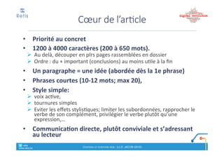 Particularités+de+
la#communication#sur#le#web
1. Zap$! interactivité*(souvent*publique)
2. Brève
3. Permanente((24h/24)
4. Directe'(sans'intermédiaires)
5. « Gratuit »"(sauf"le"temps"qui"y"est"consacré)
6. Moins&formel&
retis&&&&
www.retis.be
Contenu'et'écriture'web'! (c)$D.$JACOB$(2016)
• Objectif)et)cible
! L’éventuel*Call*to*action*est!il#bien#défini#?
• Le#titre#et#le#chapeau#donnent!ils$envie$de$cliquer$
pour%découvrir%l’article%?
! Check&« 5"W"+"2"H »"?
! Dernière'phrase'du'chapeau'= que$va!t!on#découvrir#?
• Avons!nous%pesé%l’utilité%de%tous%les%mots%du%titre%et%
du#chapeau#?
• La#conclusion#au#début,#puis#les#arguments#par#ordre#
décroissant+de+public+concerné
• Avons!nous%bien%pensé%aussi%aux%robots%?
Check!list
retis&&&&
www.retis.be
Contenu'et'écriture'web'! (c)$D.$JACOB$(2016)
 