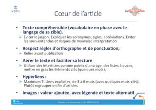 1. Priorité'au'chapeau,'puis'au'titre,"qui"doivent"
ensemble' répondre'aux'questions'potentielles'de'
l’internaute*(les$« 5W#+#2H »)"
2. L’internaute*est*pressé*et*lit*moins*facilement*sur*écran*
que$sur$papier$(contraste,$taille$de$l’écran$!
smartphone,…). ! approche(rédactionnelle( du(type(
« pyramide)inversée » :"
! l’essentiel(au(début ;"les"détails"à"la"fin"/"éliminés
3. Sur$le$web,$on$écrit$pour$le$lecteur,$mais$aussi%pour%
celui&qui&recherche&de&l’info&(effectue'des'requêtes'de'
recherche% sur%Google%&%co)
retis&&&&
www.retis.be
Contenu'et'écriture'web'! (c)$D.$JACOB$(2016)
Les$3$éléments$clés
• Ne#pas#copier!coller&un&texte&paru&sur&support&papier
• Avant&d’écrire:
! Définissez)l’objectif,)la)cible,)la)forme)de)l’article,)l’accroche,)les)
mots!clés
• Écrire&le&« chapeau »
! Astuce'des'« 5"W"+"2"P)
• Ecrire&le&corps&de&l’article
! L’essentiel)au)début)(« pyramide)inversée »)
• Relire&+&affiner&le&chapeau&+&écrire&le&titre
• Analyser)pour)s’améliorer
SYNTHESE
retis&&&&
www.retis.be
Contenu'et'écriture'web'! (c)$D.$JACOB$(2016)
 