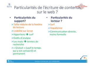 Synthèse)des)contraintes)
• Contraintes*rédactionnelles
! Capter'l’intérêt'en'qq'secondes':"importance"du"titre"et"du"
chapeau
! Priorité'au'concret.'De'l’essentiel'vers'le'détail
• Contraintes*de*forme
! Lisibilité
! Navigation
• Contraintes*techniques
! Bonne%ergonomie%
! « Feuilles'de'style »"(CSS)
! Bon$référencement$naturel
retis&&&&
www.retis.be
Contenu'et'écriture'web'! (c)$D.$JACOB$(2016)
Analyse
1. Analyse(de(l’accroche( :
!Comment'est!on#accroché#par
le#titre#+#le#chapeau#/#le#1e# ?
!Comment'l’auteur'fait!il#passer#son#message#
principal(?
2. Analyse(du(contenu(:
! Style&rédactionnel&
!(impersonnel,,“vous”,,“tu”,,utilisation,de,l’impératif…),,le,ton,,
jargon,(style(passif/actif…);
!Orthographe,+
!répétition(de(mots(clés
!Les$hyperliens$:$
!positionnement,*profondeur,*liens*internes*et*externes,*mode*
d’ouverture…
!Les$illustrations$
!pertinence,)taille,)légende,)positionnement…
3. Analyse(de(la(forme:
!Longueur(de(l’article.(
!Découpage*et*aération*du*texte.*Nombre*et*
longueur(des(paragraphes.(
!Mises%en%forme%utilisées%(gras,%italiques,%listes%à%
puces,…)
!Balises'HTML'(H1,'meta'descr.)'remplies'?
retis&&&&
www.retis.be
Contenu'et'écriture'web'! (c)$D.$JACOB$(2016)
 