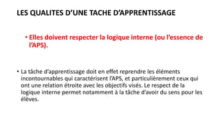 LES QUALITES D’UNE TACHE D’APPRENTISSAGE
• Elles doivent respecter la logique interne (ou l’essence de
l’APS).
• La tâche d’apprentissage doit en effet reprendre les éléments
incontournables qui caractérisent l’APS, et particulièrement ceux qui
ont une relation étroite avec les objectifs visés. Le respect de la
logique interne permet notamment à la tâche d’avoir du sens pour les
élèves.
 