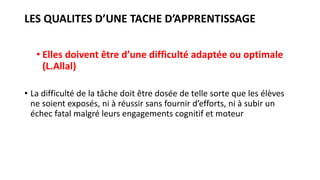 LES QUALITES D’UNE TACHE D’APPRENTISSAGE
• Elles doivent être d’une difficulté adaptée ou optimale
(L.Allal)
• La difficulté de la tâche doit être dosée de telle sorte que les élèves
ne soient exposés, ni à réussir sans fournir d’efforts, ni à subir un
échec fatal malgré leurs engagements cognitif et moteur
 