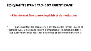 LES QUALITES D’UNE TACHE D’APPRENTISSAGE
• Elles doivent être source de plaisir et de motivation
• Pour cela il faut les organiser en privilégiant les formes jouées et
compétitives, y introduire l’esprit d’émulation et la notion de défi. Il
faut aussi valoriser les réussites des élèves et édulcorer leurs échecs.
 