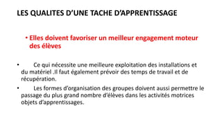 LES QUALITES D’UNE TACHE D’APPRENTISSAGE
• Elles doivent favoriser un meilleur engagement moteur
des élèves
• Ce qui nécessite une meilleure exploitation des installations et
du matériel .Il faut également prévoir des temps de travail et de
récupération.
• Les formes d’organisation des groupes doivent aussi permettre le
passage du plus grand nombre d’élèves dans les activités motrices
objets d’apprentissages.
 