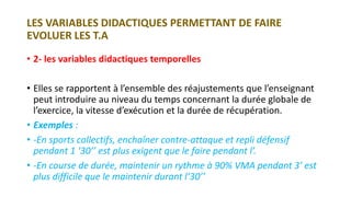 LES VARIABLES DIDACTIQUES PERMETTANT DE FAIRE
EVOLUER LES T.A
• 2- les variables didactiques temporelles
• Elles se rapportent à l’ensemble des réajustements que l’enseignant
peut introduire au niveau du temps concernant la durée globale de
l’exercice, la vitesse d’exécution et la durée de récupération.
• Exemples :
• -En sports collectifs, enchaîner contre-attaque et repli défensif
pendant 1 ‘30’’ est plus exigent que le faire pendant l’.
• -En course de durée, maintenir un rythme à 90% VMA pendant 3’ est
plus difficile que le maintenir durant l’30’’
 