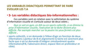 LES VARIABLES DIDACTIQUES PERMETTANT DE FAIRE
EVOLUER LES T.A
• 3- Les variables didactiques bio-informationnelles :
Ces variables sont en relation avec la sollicitation du système
d’information visuelle et s’articule autour de deux volets ;
• Que ce soit en gym, en Ath ou en sports collectifs, si on élimine la
prise d’information visuelle, l’exécution de la tâche devient plus
difficile. Par exemple marcher sur la poutre les yeux fermés est plus
difficile .
• sports collectifs, si on demande à l’élève d’agir en fonction de deux
informations ( porteur de B et alignement) la tâche est sûrement plus
facile que si on lui demande d’intégrer simultanément quatre
informations(P.B, l’adversaire direct, espace libre en profondeur et
cible).
 