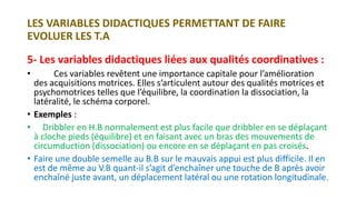 LES VARIABLES DIDACTIQUES PERMETTANT DE FAIRE
EVOLUER LES T.A
5- Les variables didactiques liées aux qualités coordinatives :
• Ces variables revêtent une importance capitale pour l’amélioration
des acquisitions motrices. Elles s’articulent autour des qualités motrices et
psychomotrices telles que l’équilibre, la coordination la dissociation, la
latéralité, le schéma corporel.
• Exemples :
• Dribbler en H.B normalement est plus facile que dribbler en se déplaçant
à cloche pieds (équilibre) et en faisant avec un bras des mouvements de
circumduction (dissociation) ou encore en se déplaçant en pas croisés.
• Faire une double semelle au B.B sur le mauvais appui est plus difficile. Il en
est de même au V.B quant-il s’agit d’enchaîner une touche de B après avoir
enchaîné juste avant, un déplacement latéral ou une rotation longitudinale.
 