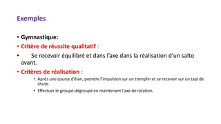 Exemples
• Gymnastique:
• Critère de réussite qualitatif :
• Se recevoir équilibré et dans l’axe dans la réalisation d’un salto
avant.
• Critères de réalisation :
• Après une course d’élan, prendre l’impulsion sur un tremplin et se recevoir sur un tapi de
chute.
• Effectuer le groupé-dégroupé en maintenant l'axe de rotation.
 