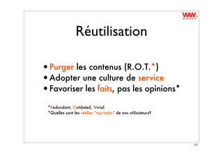 Réutilisation

•Purger les contenus (R.O.T.*)
•Adopter une culture de service
•Favoriser les faits, pas les opinions*
 *Redundant, Outdated, Trivial
 *Quelles sont les réelles “top tasks” de nos utilisateurs?




                                                              17
 