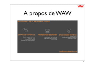 A propos de WAW
Vos utilisateurs sont la mesure de vos contenus




STRATÉGIE ÉDITORIALE                   ARCHITECTURE DE L'INFORMATION            ERGONOMIE DES CONTENUS
                                                                                                    Scénarisation/
        Gestion de projet éditorial/           Inventarisation des contenus/       Recrutement & tests utilisateurs/
                   Rédaction Web/              Organisation de l'information/                 Reporting de tests/.
             Ateliers & formations/                             Wireframing/.
    Stratégie des médias sociaux/.




                                                                                info@wearethewords.com




                                                                                                                       19
 
