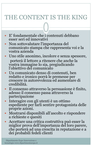 THE CONTENT IS THE KING
—  E' fondamentale che i contenuti debbano
esser seri ed innovativi
—  Non sottovalutare l'importanza del
comunicato stampa che rappresenta voi e la
vostra azienda                    
—  Uno stile anonimo, incolore e senza spessore, 
porterà il lettore a ritenere che anche la
vostra immagine lo sia, pregiudicando
l’obiettivo del comunicato
—  Un comunicato denso di contenuti, ben
redatto e ironico porrà le premesse per
crescere in autorevolezza ed aumentare di
credibilità.
—  Il consenso attraverso la persuasione è finito,
adesso il consenso passa attraverso la
partecipazione
—  Interagire con gli utenti è un ottimo
espediente per farli sentire protagonista delle
proprie azioni.
—  Mostrarsi disponibili all’ascolto e rispondere
a richieste e quesiti
—  Accettare una critica costruttiva può esser la
miglior prova dell’importanza del loro parere,
che porterà ad una crescita in reputazione e a
dei probabili fedeli clienti
Dipartimento Expo Innovazione e
tecnologia www.dipartimentoexpo.it
 
