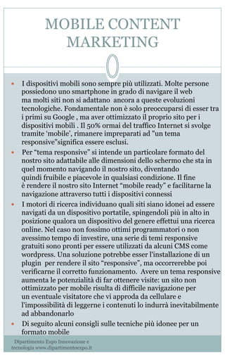 MOBILE CONTENT
MARKETING
—  I dispositivi mobili sono sempre più utilizzati. Molte persone
possiedono uno smartphone in grado di navigare il web
ma molti siti non si adattano ancora a queste evoluzioni
tecnologiche. Fondamentale non è solo preoccuparsi di esser tra
i primi su Google , ma aver ottimizzato il proprio sito per i
dispositivi mobili . Il 50% ormai del traffico Internet si svolge
tramite ‘mobile’, rimanere impreparati ad "un tema
responsive"significa essere esclusi.
—  Per “tema responsive” si intende un particolare formato del
nostro sito adattabile alle dimensioni dello schermo che sta in
quel momento navigando il nostro sito, diventando
quindi fruibile e piacevole in qualsiasi condizione. Il fine
è rendere il nostro sito Internet “mobile ready” e facilitarne la
navigazione attraverso tutti i dispositivi connessi
—  I motori di ricerca individuano quali siti siano idonei ad essere
navigati da un dispositivo portatile, spingendoli più in alto in
posizione qualora un dispositivo del genere effettui una ricerca
online. Nel caso non fossimo ottimi programmatori o non
avessimo tempo di investire, una serie di temi responsive
gratuiti sono pronti per essere utilizzati da alcuni CMS come
wordpress. Una soluzione potrebbe esser l'installazione di un
plugin  per rendere il sito “responsive”, ma occorrerebbe poi
verificarne il corretto funzionamento.  Avere un tema responsive
aumenta le potenzialità di far ottenere visite: un sito non
ottimizzato per mobile risulta di difficile navigazione per
un eventuale visitatore che vi approda da cellulare e
l'impossibilità di leggerne i contenuti lo indurrà inevitabilmente
ad abbandonarlo
—  Di seguito alcuni consigli sulle tecniche più idonee per un
formato mobile
Dipartimento Expo Innovazione e
tecnologia www.dipartimentoexpo.it
 