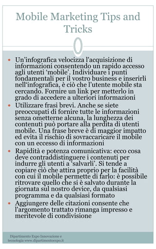 Mobile Marketing Tips and
Tricks
—  Un’infografica velocizza l'acquisizione di
informazioni consentendo un rapido accesso
agli utenti ‘mobile’. Individuare i punti
fondamentali per il vostro business e inserirli
nell‘infografica, è ciò che l’utente mobile sta
cercando. Fornire un link per metterlo in
grado di accedere a ulteriori informazioni
—  Utilizzare frasi brevi. Anche se siete
preoccupati di fornire tutte le informazioni
senza ometterne alcuna, la lunghezza dei
contenuti può portare alla perdita di utenti
mobile. Una frase breve è di maggior impatto
ed evita il rischio di sovraccaricare il mobile
con un eccesso di informazioni
—  Rapidità e potenza comunicativa: ecco cosa
deve contraddistinguere i contenuti per
indurre gli utenti a ‘salvarli’. Si tende a
copiare ciò che attira proprio per la facilità
con cui il mobile permette di farlo: è possibile
ritrovare quello che si è salvato durante la
giornata sul nostro device, da qualsiasi
programma e da qualsiasi formato
—  Aggiungere delle citazioni consente che
l'argomento trattato rimanga impresso e
meritevole di condivisione
Dipartimento Expo Innovazione e
tecnologia www.dipartimentoexpo.it
 