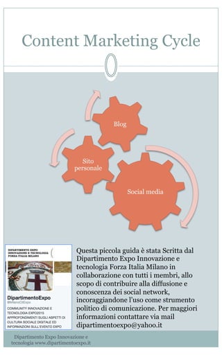 Content Marketing Cycle
Social media
Sito
personale
Blog
Dipartimento Expo Innovazione e
tecnologia www.dipartimentoexpo.it
Questa piccola guida è stata Scritta dal
Dipartimento Expo Innovazione e
tecnologia Forza Italia Milano in
collaborazione con tutti i membri, allo
scopo di contribuire alla diffusione e
conoscenza dei social network,
incoraggiandone l’uso come strumento
politico di comunicazione. Per maggiori
informazioni contattare via mail
dipartimentoexpo@yahoo.it
 