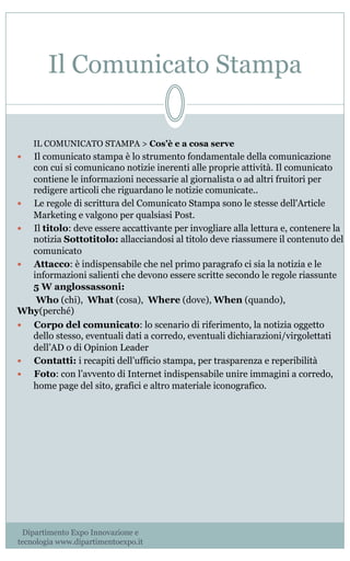 Il Comunicato Stampa
IL COMUNICATO STAMPA > Cos’è e a cosa serve
—  Il comunicato stampa è lo strumento fondamentale della comunicazione
con cui si comunicano notizie inerenti alle proprie attività. Il comunicato
contiene le informazioni necessarie al giornalista o ad altri fruitori per
redigere articoli che riguardano le notizie comunicate..
—  Le regole di scrittura del Comunicato Stampa sono le stesse dell'Article
Marketing e valgono per qualsiasi Post.
—  Il titolo: deve essere accattivante per invogliare alla lettura e, contenere la
notizia Sottotitolo: allacciandosi al titolo deve riassumere il contenuto del
comunicato
—  Attacco: è indispensabile che nel primo paragrafo ci sia la notizia e le
informazioni salienti che devono essere scritte secondo le regole riassunte
5 W anglossassoni:
 Who (chi),  What (cosa),  Where (dove), When (quando), 
Why(perché)
—  Corpo del comunicato: lo scenario di riferimento, la notizia oggetto
dello stesso, eventuali dati a corredo, eventuali dichiarazioni/virgolettati
dell’AD o di Opinion Leader
—  Contatti: i recapiti dell’ufficio stampa, per trasparenza e reperibilità
—  Foto: con l’avvento di Internet indispensabile unire immagini a corredo,
home page del sito, grafici e altro materiale iconografico.
Dipartimento Expo Innovazione e
tecnologia www.dipartimentoexpo.it
 