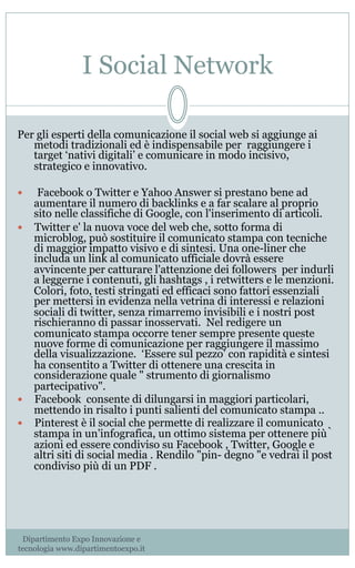 I Social Network
Per gli esperti della comunicazione il social web si aggiunge ai
metodi tradizionali ed è indispensabile per raggiungere i
target ‘nativi digitali’ e comunicare in modo incisivo,
strategico e innovativo.
—  Facebook o Twitter e Yahoo Answer si prestano bene ad
aumentare il numero di backlinks e a far scalare al proprio
sito nelle classifiche di Google, con l'inserimento di articoli.
—  Twitter e' la nuova voce del web che, sotto forma di
microblog, può sostituire il comunicato stampa con tecniche
di maggior impatto visivo e di sintesi. Una one-liner che
includa un link al comunicato ufficiale dovrà essere
avvincente per catturare l'attenzione dei followers per indurli
a leggerne i contenuti, gli hashtags , i retwitters e le menzioni.
Colori, foto, testi stringati ed efficaci sono fattori essenziali
per mettersi in evidenza nella vetrina di interessi e relazioni
sociali di twitter, senza rimarremo invisibili e i nostri post
rischieranno di passar inosservati.  Nel redigere un
comunicato stampa occorre tener sempre presente queste
nuove forme di comunicazione per raggiungere il massimo
della visualizzazione. ‘Essere sul pezzo’ con rapidità e sintesi
ha consentito a Twitter di ottenere una crescita in
considerazione quale " strumento di giornalismo
partecipativo".     
—  Facebook consente di dilungarsi in maggiori particolari,
mettendo in risalto i punti salienti del comunicato stampa .. 
—  Pinterest è il social che permette di realizzare il comunicato
stampa in un’infografica, un ottimo sistema per ottenere più̀
azioni ed essere condiviso su Facebook , Twitter, Google e
altri siti di social media . Rendilo "pin- degno "e vedrai il post
condiviso più di un PDF . 
Dipartimento Expo Innovazione e
tecnologia www.dipartimentoexpo.it
 