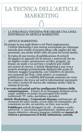 LA TECNICA DELL’ARTICLE
MARKETING
—  LA STRATEGIA VINCENTE PER CREARE UNA LINEA
EDITORIALE DI ARTICLE MARKETING
—  ARTICLE MARKETING
Da tempo in uso negli States e nei Paesi anglosassoni,
l’Article Marketing è una risorsa eccezionale per chiunque
intenda dare risalto al proprio Blog e alle pagine del sito
personale, ma anche molto utile nei post sui social media.
—  Si tratta di una tecnica di pubblicazione di articoli
divulgativi in appositi siti di settore o autorevoli che ha
un duplice scopo: promuovere un’idea, progetti, un
brand, un nome o un servizio e rendersi più visibili
nei motori di ricerca. L'Article Marketing è una vera e
propria strategia promozionale dedicata allo scopo di
ottenere maggior popolarità, con l'obiettivo di inserire,
nei contenuti dei Post, i link relativi ai contenuti
pubblicizzati. La visibilità dell'azienda aumenta sia verso
il navigatore che trova sul web le informazioni necessarie
sia verso i motori di ricerca che valutano molto i link in
entrata di un sito.
L‘avvento del social web ha configurato il futuro della
comunicazione. Il lancio di un messaggio destinato ad un
ampio pubblico un tempo era prerogativa dei media
tradizionali: TV, radio, quotidiani e periodici.
Article Marketing e Comunicati Stampa costituiscono gli
strumenti dei nuovi media, ovvero delle reti telematiche, per
comunicare un sito, un marchio, un Ente, una società.
  Pubblicare articoli divulgativi in siti – di settore o molto
autorevoli –è una tecnica appositamente studiata per un
doppio obbiettivo: ottenere maggiore visibilità sui motori di
ricerca e promuovere il brad, istituzione, società.
 