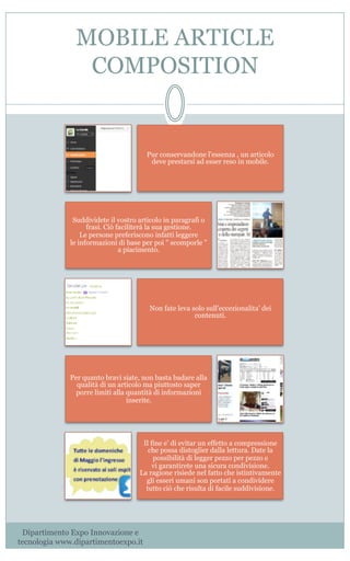 MOBILE ARTICLE
COMPOSITION
Pur conservandone l'essenza , un articolo
deve prestarsi ad esser reso in mobile. 
Suddividete il vostro articolo in paragrafi o
frasi. Ciò faciliterà la sua gestione.
Le persone preferiscono infatti leggere
le informazioni di base per poi " scomporle "
a piacimento.            
Non fate leva solo sull'eccezionalita' dei
contenuti.                                                         
Per quanto bravi siate, non basta badare alla
qualità di un articolo ma piuttosto saper
porre limiti alla quantità di informazioni
inserite.
Il fine e' di evitar un effetto a compressione
che possa distoglier dalla lettura. Date la
possibilità di legger pezzo per pezzo e
vi garantirete una sicura condivisione.                                                
La ragione risiede nel fatto che istintivamente
gli esseri umani son portati a condividere
tutto ciò che risulta di facile suddivisione.
Dipartimento Expo Innovazione e
tecnologia www.dipartimentoexpo.it
 