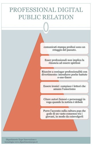 PROFESSIONAL DIGITAL
PUBLIC RELATION
comunicati stampa prolissi sono un
retaggio del passato.
Esser professionali non implica la
rinuncia ad essere spiritosi
Riuscire a coniugar professionalità con
divertimento: introdurre poche battute
o one-liners
Essere ironici compiace i lettori che
amano l'umorismo
Citare autori famosi e personaggi in
voga quando la notizia è debole
Porre l'accento sulla cultura pop che
gode di un vasto consenso tra i
giovani, in modo da coinvolgerli
Dipartimento Expo Innovazione e
tecnologia www.dipartimentoexpo.it
 