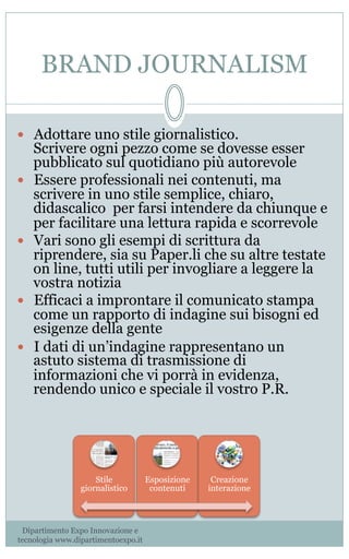 BRAND JOURNALISM
—  Adottare uno stile giornalistico.
Scrivere ogni pezzo come se dovesse esser
pubblicato sul quotidiano più autorevole
—  Essere professionali nei contenuti, ma
scrivere in uno stile semplice, chiaro,
didascalico per farsi intendere da chiunque e
per facilitare una lettura rapida e scorrevole
—  Vari sono gli esempi di scrittura da
riprendere, sia su Paper.li che su altre testate
on line, tutti utili per invogliare a leggere la
vostra notizia
—  Efficaci a improntare il comunicato stampa
come un rapporto di indagine sui bisogni ed
esigenze della gente
—  I dati di un’indagine rappresentano un
astuto sistema di trasmissione di
informazioni che vi porrà in evidenza,
rendendo unico e speciale il vostro P.R.
Stile
giornalistico
Esposizione
contenuti
Creazione
interazione
Dipartimento Expo Innovazione e
tecnologia www.dipartimentoexpo.it
 