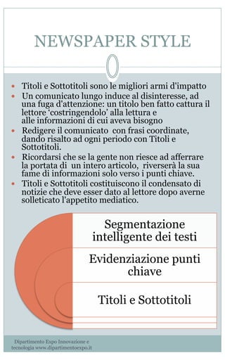 NEWSPAPER STYLE
—  Titoli e Sottotitoli sono le migliori armi d'impatto
—  Un comunicato lungo induce al disinteresse, ad
una fuga d'attenzione: un titolo ben fatto cattura il
lettore ‘costringendolo’ alla lettura e
alle informazioni di cui aveva bisogno
—  Redigere il comunicato  con frasi coordinate,
dando risalto ad ogni periodo con Titoli e
Sottotitoli.
—  Ricordarsi che se la gente non riesce ad afferrare
la portata di un intero articolo, riverserà la sua
fame di informazioni solo verso i punti chiave.
—  Titoli e Sottotitoli costituiscono il condensato di
notizie che deve esser dato al lettore dopo averne
solleticato l'appetito mediatico.
 
                                                                                                                                                                                                                                                         
Segmentazione
intelligente dei testi
Evidenziazione punti
chiave
Titoli e Sottotitoli
Dipartimento Expo Innovazione e
tecnologia www.dipartimentoexpo.it
 