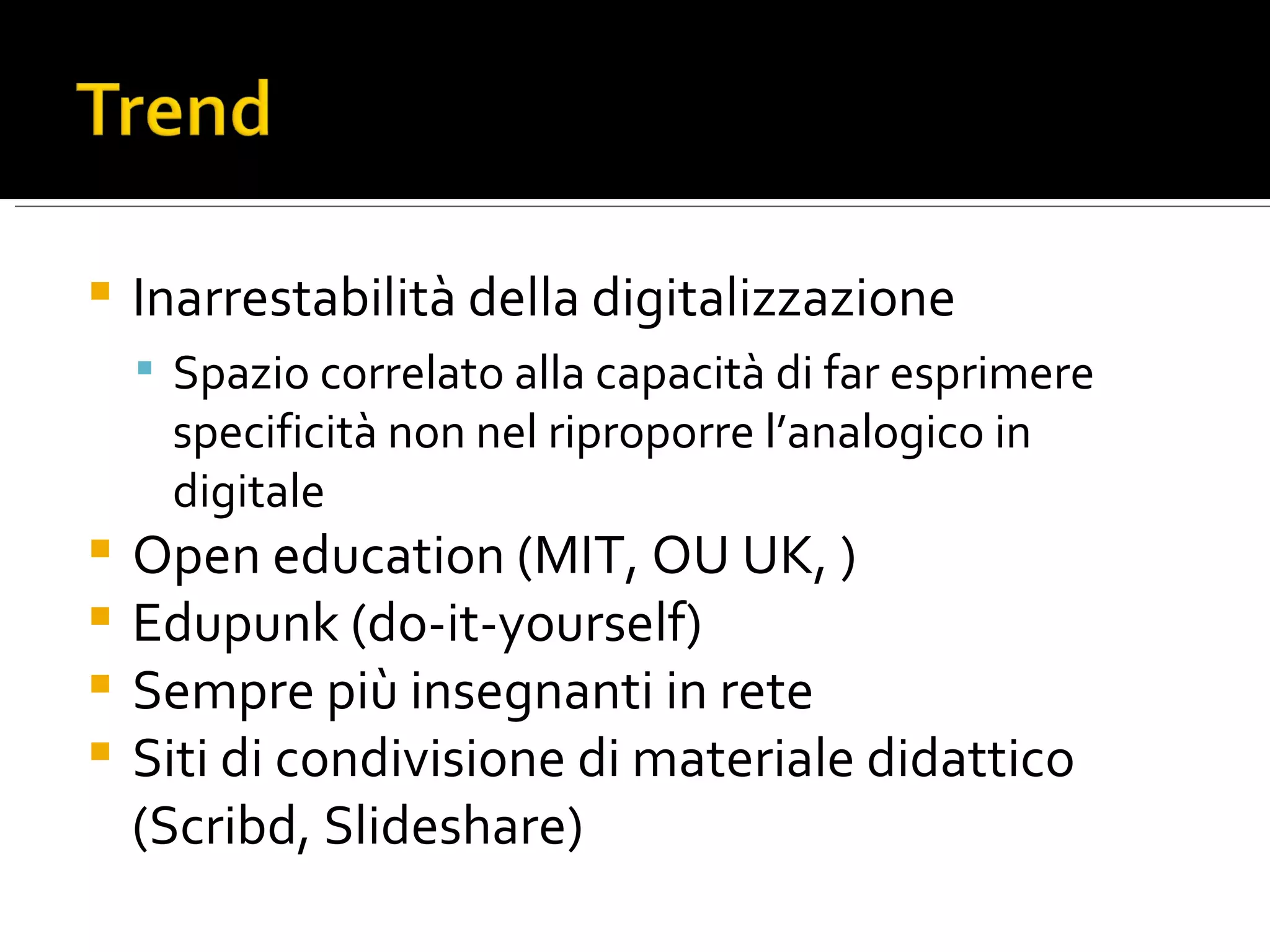 Inarrestabilità della digitalizzazione Spazio correlato alla capacità di far esprimere specificità non nel riproporre l’analogico in digitale Open education (MIT, OU UK, ) Edupunk (do-it-yourself) Sempre più insegnanti in rete Siti di condivisione di materiale didattico (Scribd, Slideshare)