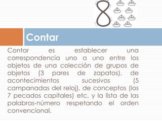 Contar
Contar      es      establecer         una
correspondencia uno a uno entre los
objetos de una colección de grupos de
objetos (3 pares de zapatos), de
acontecimientos        sucesivos         (5
campanadas del reloj), de conceptos (los
7 pecados capitales) etc, y la lista de las
palabras-número respetando el orden
convencional.
 