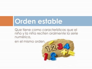 Orden estable
Que tiene como características que el
niño y la niña reciten oralmente la serie
numérica,
en el mismo orden.
 