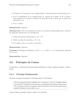 Clase 03: Cardinalidad-Principios de Conteo 3-2
2. El número de elementos de un conjunto finito A está únicamente determinado por A.
3. Si B es subconjunto de un conjunto finito A, entonces B es finito. Si B es subcon-
junto propio de A, entonces el número de elementos de B es menor que el número de
elementos de A.
4. N no es finito.
Demostración: Ejercicio.
Teorema 3.1.2. Si B es un conjunto no vacı́o y n un número natural mayor que 0, entonces
las siguientes afirmaciones son equivalentes:
1. Existe una función sobreyectiva f : [n] → B.
2. Existe una función inyectiva g : B → [n].
3. B es finito y tiene a lo sumo n elementos.
Demostración: Ejercicio.
Corolario 2 (Principio de Palomar). Si |A| = n + 1 y |B| = n, no existe función inyectiva
de A en B.
Demostración: Ejercicio.
3.2. Principios de Conteo
Se describen a continuación los principales principios de conteo, algunos ejemplos y aplica-
ciones.
3.2.1. Principio Fundamental
El primer principio estudiado es el Fundamental o del Producto.
Si una operación puede realizarse de n maneras y una vez realizada dicha
operación de cualquiera de esas maneras, una segunda operación puede hacerse
de m maneras, entonces el número total de maneras en que las dos operaciones
pueden realizarse en ese orden es nm.
Veamos algunos ejemplos donde se aplica este principio.
 