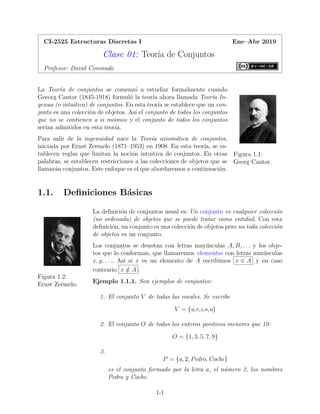 CI-2525 Estructuras Discretas I Ene–Abr 2019
Clase 01: Teorı́a de Conjuntos
Profesor: David Coronado
Figura 1.1:
Georg Cantor.
La Teorı́a de conjuntos se comenzó a estudiar formalmente cuando
Geeorg Cantor (1845-1918) formuló la teorı́a ahora llamada Teorı́a In-
genua (o intuitiva) de conjuntos. En esta teorı́a se establece que un con-
junto es una colección de objetos. Ası́ el conjunto de todos los conjuntos
que no se contienen a si mismos y el conjunto de todos los conjuntos
serı́an admitidos en esta teorı́a.
Para salir de la ingenuidad nace la Teorı́a axiomática de conjuntos,
iniciada por Ernst Zermelo (1871–1953) en 1908. En esta teorı́a, se es-
tablecen reglas que limitan la noción intuitiva de conjuntos. En otras
palabras, se establecen restricciones a las colecciones de objetos que se
llamarán conjuntos. Este enfoque es el que abordaremos a continuación.
1.1. Definiciones Básicas
Figura 1.2:
Ernst Zermelo.
La definición de conjuntos usual es: Un conjunto es cualquier colección
(no ordenada) de objetos que se puede tratar como entidad. Con esta
definición, un conjunto es una colección de objetos pero no toda colección
de objetos es un conjunto.
Los conjuntos se denotan con letras mayúsculas A, B, . . . y los obje-
tos que lo conforman, que llamaremos elementos con letras minúsculas
x, y, . . .. Ası́ si x es un elemento de A escribimos x ∈ A y en caso
contrario x /
∈ A .
Ejemplo 1.1.1. Son ejemplos de conjuntos:
1. El conjunto V de todas las vocales. Se escribe
V = {a,e,i,o,u}
2. El conjunto O de todos los enteros positivos menores que 10:
O = {1, 3, 5, 7, 9}
3.
P = {a, 2, Pedro, Coche}
es el conjunto formado por la letra a, el número 2, los nombres
Pedro y Coche.
1-1
 