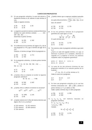 3
EJERCICIOS PROPUESTOS
01. En una progresión aritmética, la suma del décimo y
duodécimo término es 20, además el sexto término es
cero.
Hallar el vigésimo término.
a) 28 b) 26 c) 30
d) 32 e) 36
02. La siguiente sucesión de números consta de 48 términos
dándose los cuatro términos centrales : .......... ; 442 ;
449 ; 456 ; 463 ; ..........
Determinar el primer término.
a) 288 b) 295 c) 302
d) 281 e) 274
03. Si la diferencia de los términos de lugares 65 y 40 de
una progresión es 175 y que el término de lugar 20 es
223.
Entonces, el término de lugar 100 de la progresión es :
a) 783 b) 728 c) 713
d) 736 e) 740
04. En la progresión aritmética, el décimo primer término
es 216.
S : (a + b) ; (4a - 3b) ; (5b + 3a) ; ......
Dar : (a + b)
a) 12 b) 16 c) 20
d) 24 e) 18
05. ¿Cuántas cifras se emplean al escribir la siguiente
progresión aritmética?
40 ; 46 ; 52 ; ...... ; 1198
a) 606 b) 584 c) 602
d) 579 e) 624
06. ¿Cuántas cifras se utilizan al enumerar la secuencia?
771331321311
10;.....;10;10;10
a) 235 b) 1890 c) 245
d) 575 e) 85
07. ¿Cuántos números de 3 cifras del sistema decimal usan
alguna cifra 5 en su escritura?
a) 225 números b) 252 números
c) 255 números d) 648 números
e) 336 números
08. ¿Cuántos enteros que se expresan mediante numerales
de cuatro cifras de la forma : )3a)(1b)(3b(
2
a






en
base 20 existen?
a) 128 b) 150 c) 135
d) 138 e) 155
09. Si los tres primeros términos de la progresión
geométrica de razón igual a 12 son :
ba
48;
ba
4;
)ba(3
1
22 
El cuarto término será :
a) 96 b) 576 c) 144
d) 72 e) 652
10. Tres números están en progresión aritmética cuya razón
es 2.
¿Cuál es el valor del segundo término, si es que; al
disminuir el primero en 3 unidades, disminuir el
segundo en 2 y duplicar el tercero, los números
resultantes están en progresión geométrica?
a) 8 ó  2 b) 6 ó  4 c) 4 ó 6
d) 2 ó 8 e) 6 ó 4
11. La suma de los dos primeros términos de una
progresión aritmética es la solución positiva de la
ecuación :
055x6x2
 y el 5to. término es 13.
Hallar la razón de la progresión.
a) 2 b) 2,5 c) 3
d) 4 e) 1
12. Se tiene una progresión aritmética en la cual dos
términos consecutivos son : 1ab y 4ab y donde el
primer término es 11 y el último es 902.
Hallar cuántos términos hay en dicha progresión.
a) 296 b) 297 c) 298
d) 299 e) 300
13. 4321 a;a;a;a son números naturales en
progresión aritmética.
Si : 26aaaa 4321
 y
880aaaa 4321
 .
Calcular :
2
4
2
3
2
2
2
1
aaaaN 
a) 184 b) 214 c) 216
d) 218 e) 195
 
