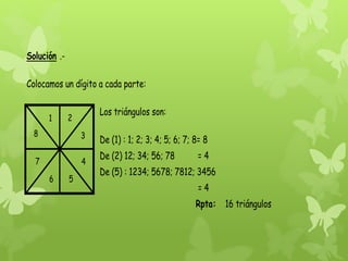 Solución .Colocamos un dígito a cada parte:
1

Los triángulos son:

2

8

3

7

4
6

5

De (1) : 1; 2; 3; 4; 5; 6; 7; 8= 8
De (2) 12; 34; 56; 78

=4

De (5) : 1234; 5678; 7812; 3456
=4
Rpta: 16 triángulos

 