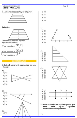 ACADEMIA PREUNIVERSITARIA Pag. -3-
200 MILLAS
7.- ¿Cuántos trapecios hay en la figura?
Solución:
Contamos que tiene 5 espacios.
Aplicamos la fórmula:
N° de trapecios =
2
)1n(n +
N° de trapecios =
2
)15(5 +
N° de trapecios = 15
CUESTIONARIO
I.-Halla el número de segmentos en cada
figura:
1).-
a) 12
b) 15
c) 11
d) 10
e) 14
2).-
a) 12
b) 13
c) 15
d) 11
e) 14
3).-
a) 17
b) 13
c) 15
d) 14
e) 16
4).-
a) 24
b) 26
c) 22
d) 21
e) 20
5).-
a) 23
b) 22
c) 35
d) 24
e) 40
6).-
a) 30
b) 36
c) 27
d) 38
e) 34
7).-
a) 37
b) 40
c) 34
d) 38
e) 36
//.- Halla el número de ángulos agudos que
tiene cada figura siguiente
considerando el ángulo llano.
1).-
e
e
e
e
e
 