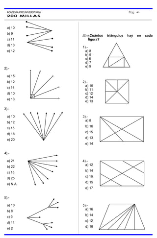 ACADEMIA PREUNIVERSITARIA Pag. -4-
200 MILLAS
a) 10
b) 9
c) 11
d) 13
e) 12
2).-
a) 15
b) 12
c) 14
d) 10
e) 13
3).-
a) 10
b) 12
c) 15
d) 18
e) 20
4).-
a) 21
b) 22
c) 18
d) 25
e) N.A.
5).-
a) 10
b) 8
c) 9
d) 11
e) 2
///.-¿Cuántos triángulos hay en cada
figura?
1).-
a) 8
b) 5
c) 6
d) 7
e) 9
2).-
a) 10
b) 11
c) 12
d) 14
e) 13
3).-
a) 8
b) 16
c) 15
d) 13
e) 14
4).-
a) 12
b) 14
c) 16
d) 15
e) 17
5).-
a) 16
b) 14
c) 12
d) 18
 