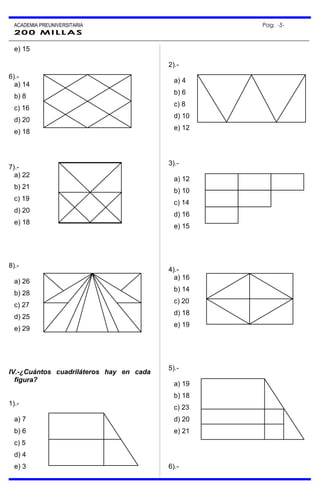 ACADEMIA PREUNIVERSITARIA Pag. -5-
200 MILLAS
e) 15
6).-
a) 14
b) 8
c) 16
d) 20
e) 18
7).-
a) 22
b) 21
c) 19
d) 20
e) 18
8).-
a) 26
b) 28
c) 27
d) 25
e) 29
IV.-¿Cuántos cuadriláteros hay en cada
figura?
1).-
a) 7
b) 6
c) 5
d) 4
e) 3
2).-
a) 4
b) 6
c) 8
d) 10
e) 12
3).-
a) 12
b) 10
c) 14
d) 16
e) 15
4).-
a) 16
b) 14
c) 20
d) 18
e) 19
5).-
a) 19
b) 18
c) 23
d) 20
e) 21
6).-
 